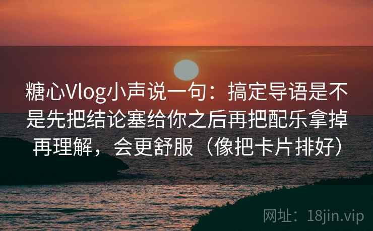 糖心Vlog小声说一句：搞定导语是不是先把结论塞给你之后再把配乐拿掉再理解，会更舒服（像把卡片排好）
