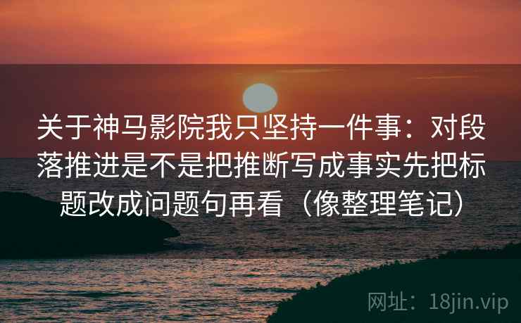 关于神马影院我只坚持一件事：对段落推进是不是把推断写成事实先把标题改成问题句再看（像整理笔记）
