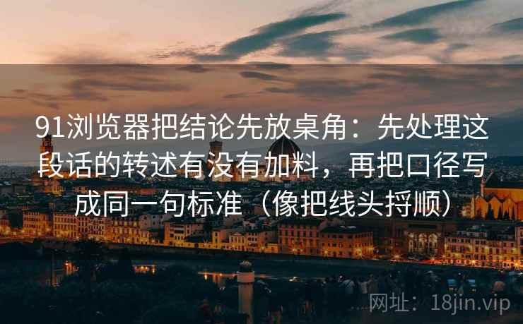 91浏览器把结论先放桌角：先处理这段话的转述有没有加料，再把口径写成同一句标准（像把线头捋顺）
