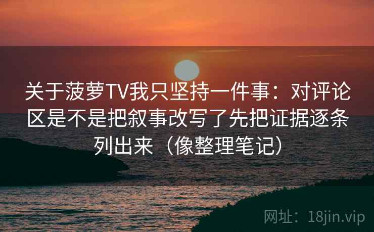 关于菠萝TV我只坚持一件事:对评论区是不是把叙事改写了先把证据逐条列出来(像整理笔记) 关于菠萝TV我只坚持一件事:对评论区是不是把叙事改写了先把证据逐条列出来(像整理笔记)
