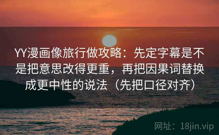 YY漫画像旅行做攻略：先定字幕是不是把意思改得更重，再把因果词替换成更中性的说法（先把口径对齐）