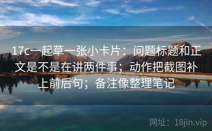 17c一起草一张小卡片：问题标题和正文是不是在讲两件事；动作把截图补上前后句；备注像整理笔记