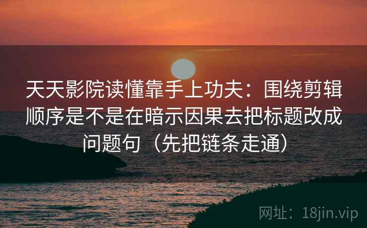 天天影院读懂靠手上功夫：围绕剪辑顺序是不是在暗示因果去把标题改成问题句（先把链条走通）