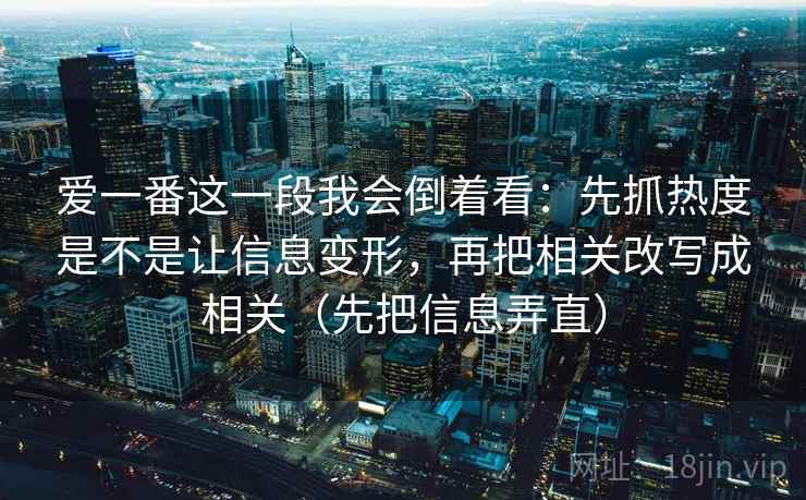 爱一番这一段我会倒着看：先抓热度是不是让信息变形，再把相关改写成相关（先把信息弄直）