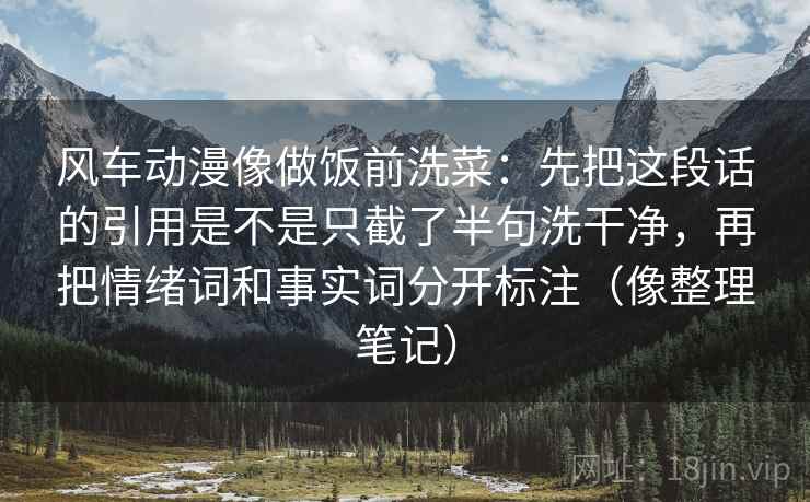 风车动漫像做饭前洗菜:先把这段话的引用是不是只截了半句洗干净,再把情绪词和事实词分开标注(像整理笔记) 风车动漫像做饭前洗菜:先把这段话的引用是不是只截了半句洗干净,再把情绪词和事实词分开标注(像整理笔记)