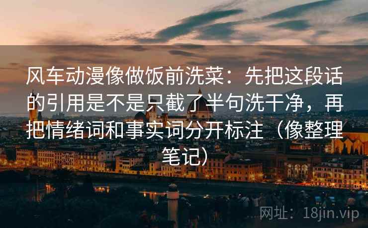风车动漫像做饭前洗菜：先把这段话的引用是不是只截了半句洗干净，再把情绪词和事实词分开标注（像整理笔记）