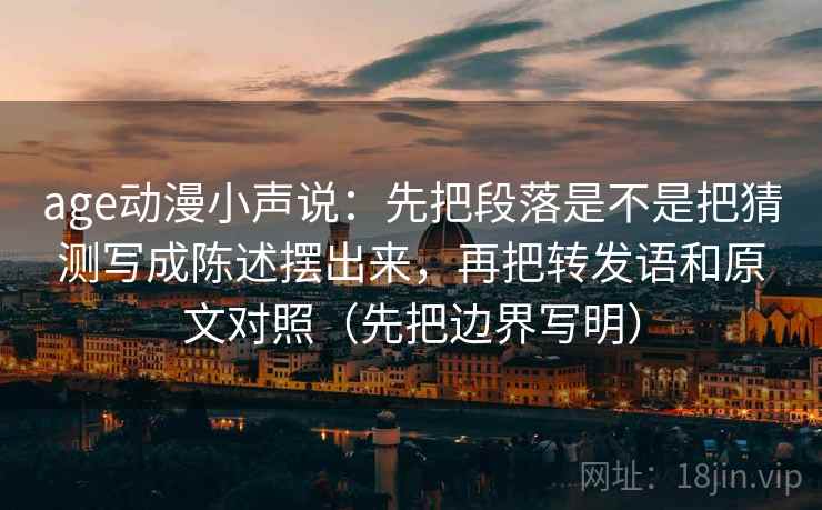 age动漫小声说:先把段落是不是把猜测写成陈述摆出来,再把转发语和原文对照(先把边界写明) age动漫小声说:先把段落是不是把猜测写成陈述摆出来,再把转发语和原文对照(先把边界写明)