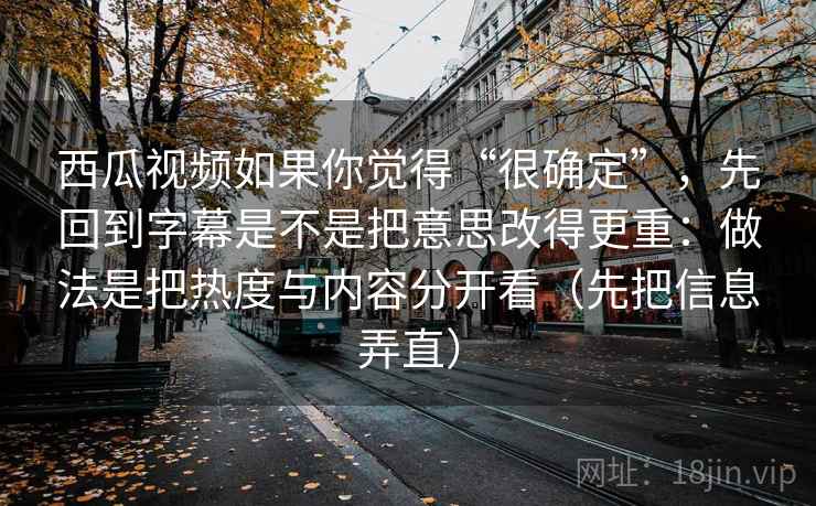 西瓜视频如果你觉得“很确定”,先回到字幕是不是把意思改得更重:做法是把热度与内容分开看(先把信息弄直) 西瓜视频如果你觉得“很确定”,先回到字幕是不是把意思改得更重:做法是把热度与内容分开看(先把信息弄直)