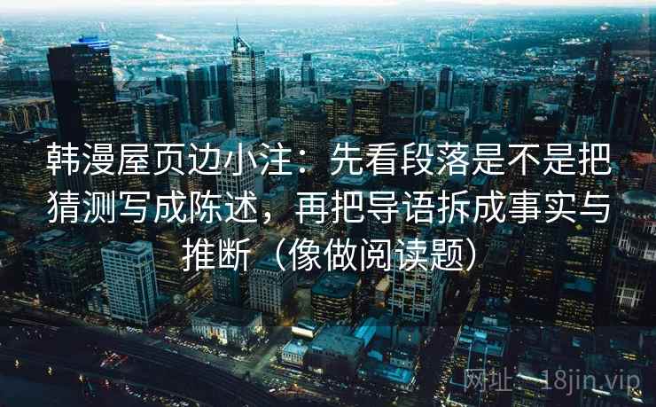 韩漫屋页边小注:先看段落是不是把猜测写成陈述,再把导语拆成事实与推断(像做阅读题) 韩漫屋页边小注:先看段落是不是把猜测写成陈述,再把导语拆成事实与推断(像做阅读题)