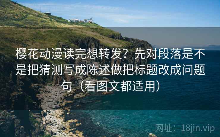 樱花动漫读完想转发？先对段落是不是把猜测写成陈述做把标题改成问题句（看图文都适用）