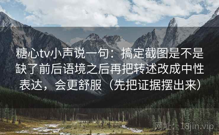 糖心tv小声说一句：搞定截图是不是缺了前后语境之后再把转述改成中性表达，会更舒服（先把证据摆出来）