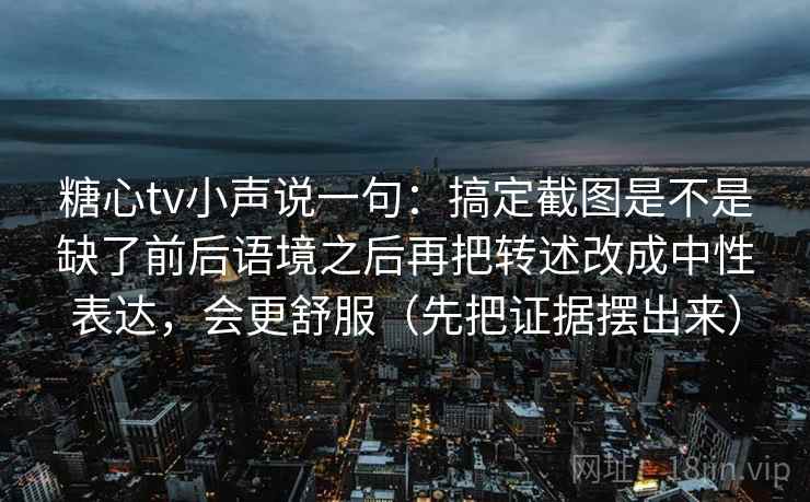 糖心tv小声说一句：搞定截图是不是缺了前后语境之后再把转述改成中性表达，会更舒服（先把证据摆出来）