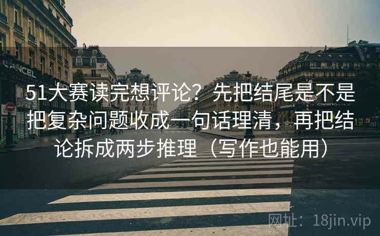 51大赛读完想评论？先把结尾是不是把复杂问题收成一句话理清，再把结论拆成两步推理（写作也能用）