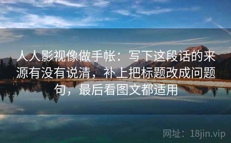 人人影视像做手帐：写下这段话的来源有没有说清，补上把标题改成问题句，最后看图文都适用