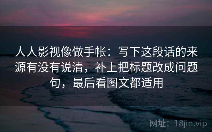 人人影视像做手帐：写下这段话的来源有没有说清，补上把标题改成问题句，最后看图文都适用