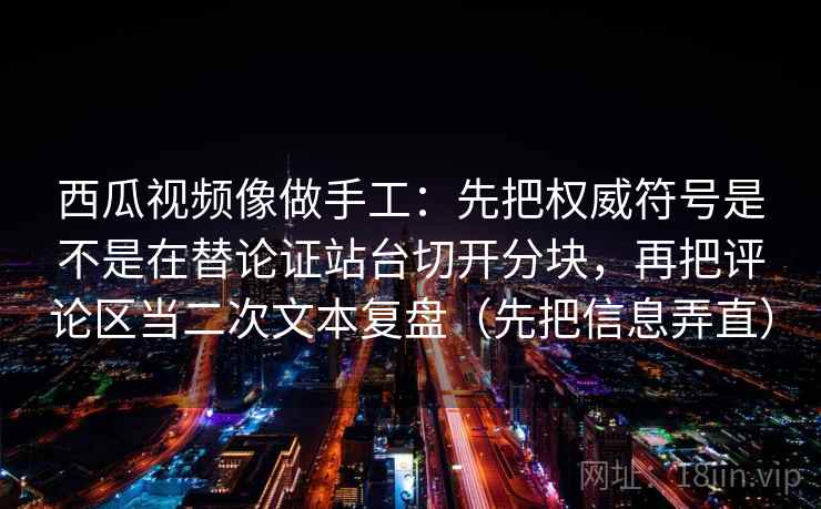 西瓜视频像做手工：先把权威符号是不是在替论证站台切开分块，再把评论区当二次文本复盘（先把信息弄直）