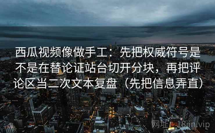 西瓜视频像做手工：先把权威符号是不是在替论证站台切开分块，再把评论区当二次文本复盘（先把信息弄直）
