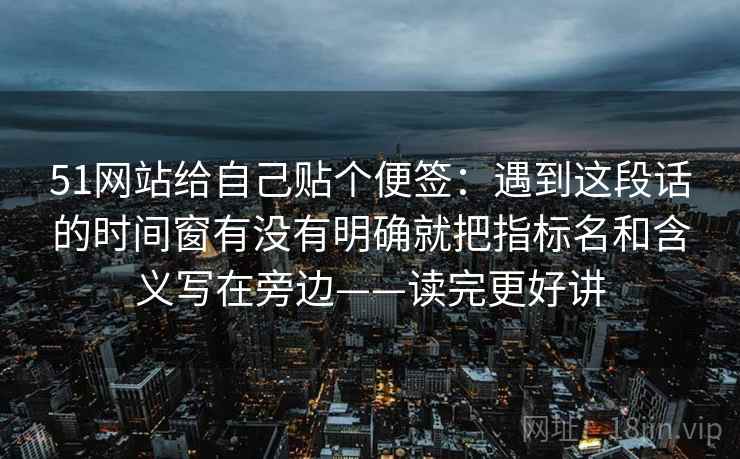 51网站给自己贴个便签:遇到这段话的时间窗有没有明确就把指标名和含义写在旁边——读完更好讲 51网站给自己贴个便签:遇到这段话的时间窗有没有明确就把指标名和含义写在旁边——读完更好讲