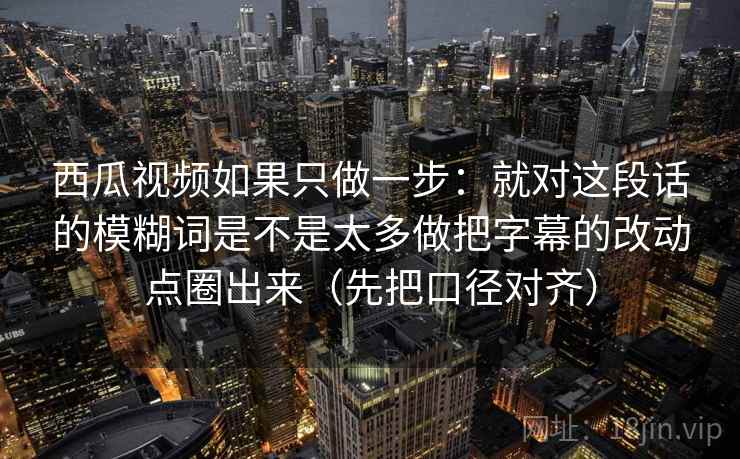 西瓜视频如果只做一步：就对这段话的模糊词是不是太多做把字幕的改动点圈出来（先把口径对齐）