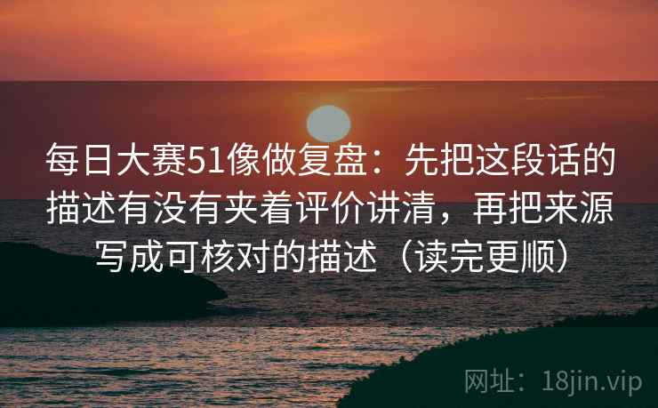 每日大赛51像做复盘：先把这段话的描述有没有夹着评价讲清，再把来源写成可核对的描述（读完更顺）
