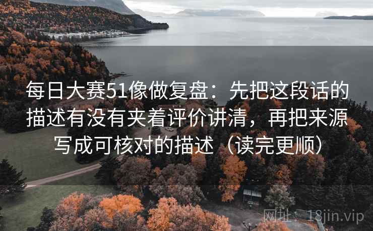 每日大赛51像做复盘:先把这段话的描述有没有夹着评价讲清,再把来源写成可核对的描述(读完更顺) 每日大赛51像做复盘:先把这段话的描述有没有夹着评价讲清,再把来源写成可核对的描述(读完更顺)