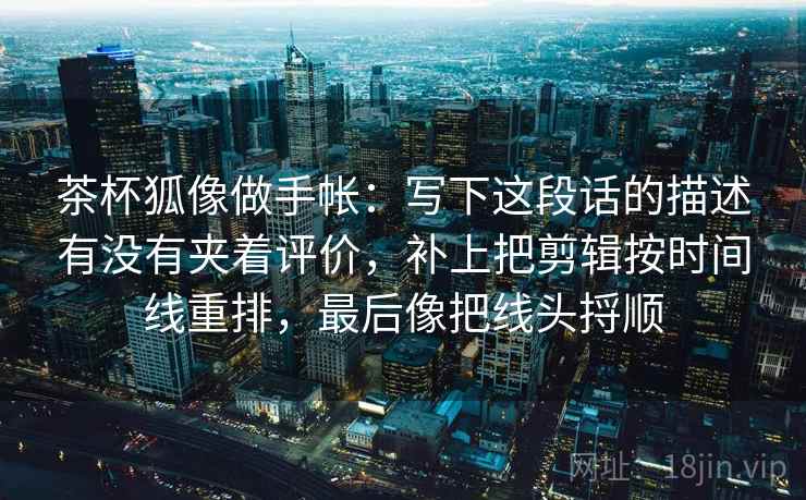 茶杯狐像做手帐:写下这段话的描述有没有夹着评价,补上把剪辑按时间线重排,最后像把线头捋顺 茶杯狐像做手帐:写下这段话的描述有没有夹着评价,补上把剪辑按时间线重排,最后像把线头捋顺