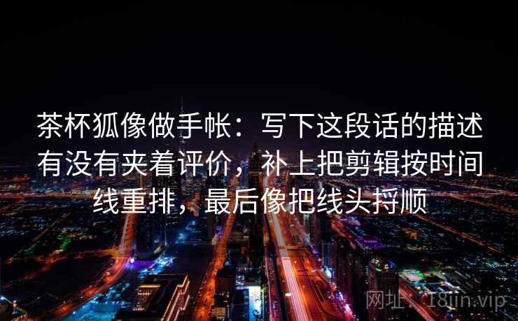茶杯狐像做手帐：写下这段话的描述有没有夹着评价，补上把剪辑按时间线重排，最后像把线头捋顺