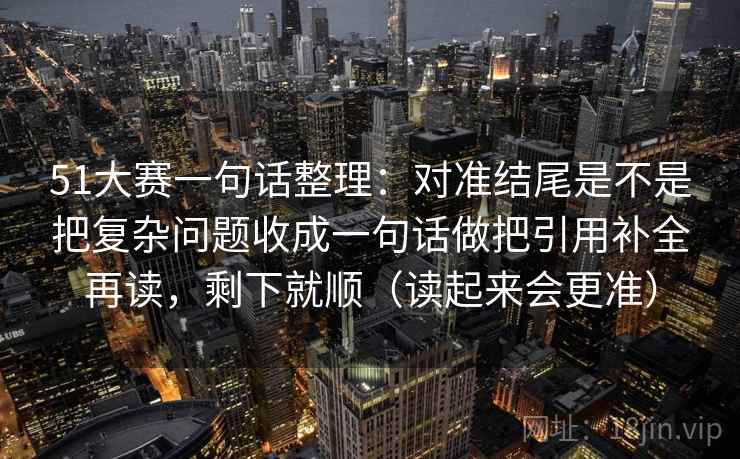 51大赛一句话整理:对准结尾是不是把复杂问题收成一句话做把引用补全再读,剩下就顺(读起来会更准) 51大赛一句话整理:对准结尾是不是把复杂问题收成一句话做把引用补全再读,剩下就顺(读起来会更准)