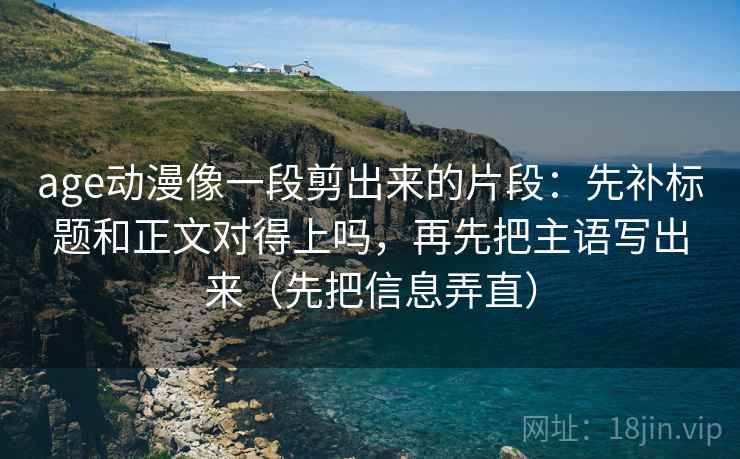 age动漫像一段剪出来的片段：先补标题和正文对得上吗，再先把主语写出来（先把信息弄直）