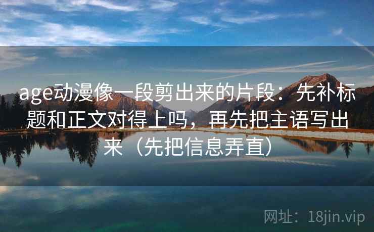 age动漫像一段剪出来的片段：先补标题和正文对得上吗，再先把主语写出来（先把信息弄直）