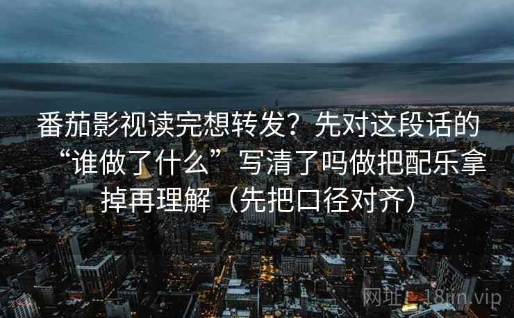 番茄影视读完想转发？先对这段话的“谁做了什么”写清了吗做把配乐拿掉再理解（先把口径对齐）