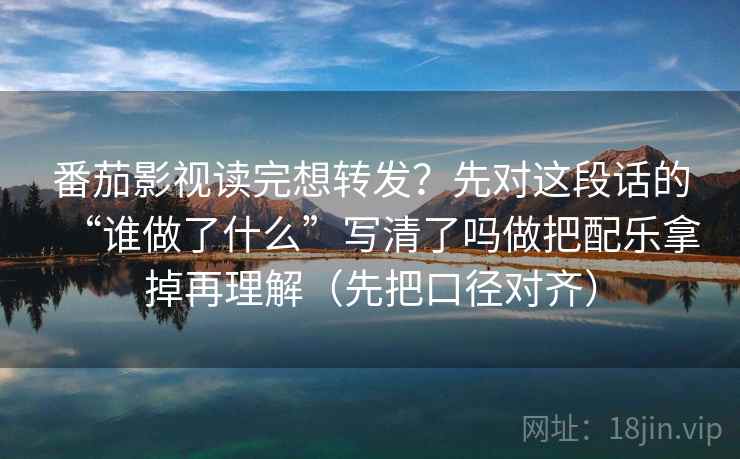 番茄影视读完想转发?先对这段话的“谁做了什么”写清了吗做把配乐拿掉再理解(先把口径对齐) 番茄影视读完想转发?先对这段话的“谁做了什么”写清了吗做把配乐拿掉再理解(先把口径对齐)