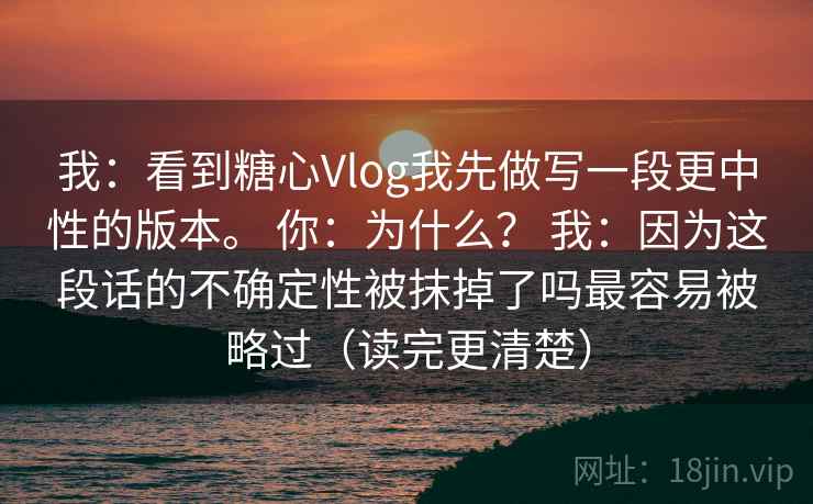 我：看到糖心Vlog我先做写一段更中性的版本。 你：为什么？ 我：因为这段话的不确定性被抹掉了吗最容易被略过（读完更清楚）