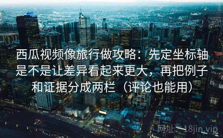 西瓜视频像旅行做攻略：先定坐标轴是不是让差异看起来更大，再把例子和证据分成两栏（评论也能用）