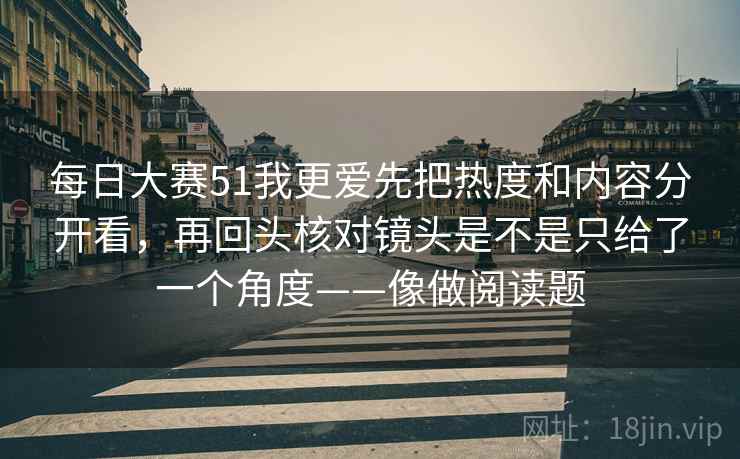 每日大赛51我更爱先把热度和内容分开看，再回头核对镜头是不是只给了一个角度——像做阅读题